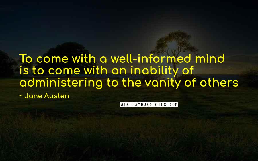Jane Austen Quotes: To come with a well-informed mind is to come with an inability of administering to the vanity of others