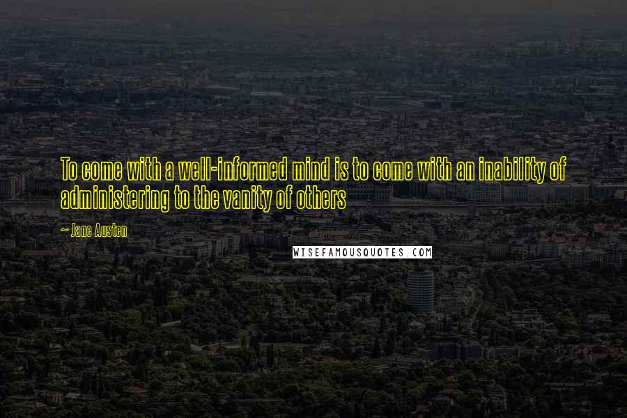 Jane Austen Quotes: To come with a well-informed mind is to come with an inability of administering to the vanity of others