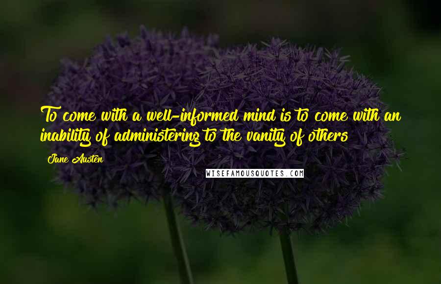 Jane Austen Quotes: To come with a well-informed mind is to come with an inability of administering to the vanity of others