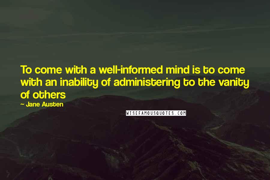 Jane Austen Quotes: To come with a well-informed mind is to come with an inability of administering to the vanity of others