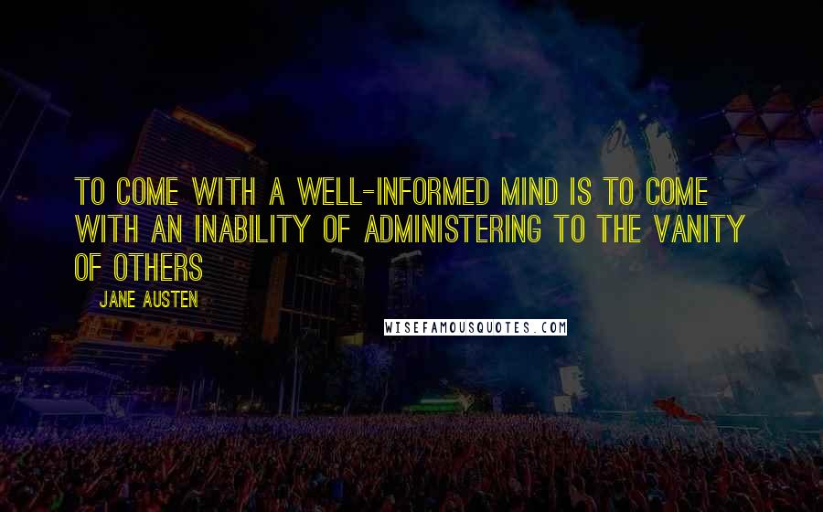 Jane Austen Quotes: To come with a well-informed mind is to come with an inability of administering to the vanity of others
