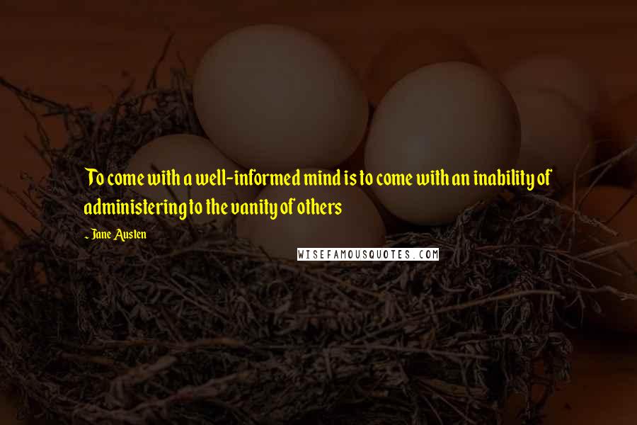 Jane Austen Quotes: To come with a well-informed mind is to come with an inability of administering to the vanity of others