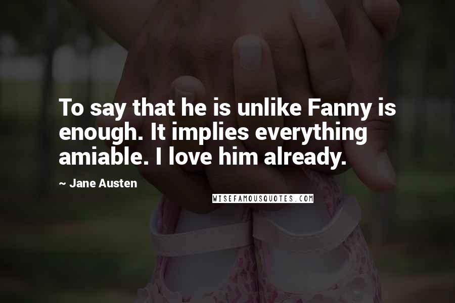 Jane Austen Quotes: To say that he is unlike Fanny is enough. It implies everything amiable. I love him already.