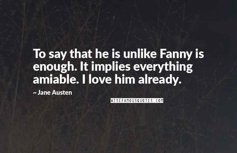 Jane Austen Quotes: To say that he is unlike Fanny is enough. It implies everything amiable. I love him already.