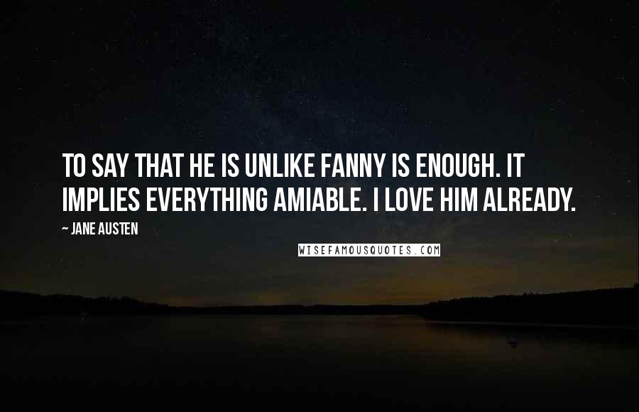 Jane Austen Quotes: To say that he is unlike Fanny is enough. It implies everything amiable. I love him already.