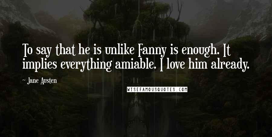 Jane Austen Quotes: To say that he is unlike Fanny is enough. It implies everything amiable. I love him already.