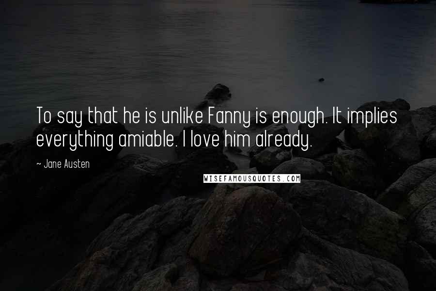 Jane Austen Quotes: To say that he is unlike Fanny is enough. It implies everything amiable. I love him already.