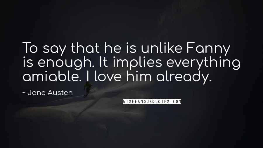 Jane Austen Quotes: To say that he is unlike Fanny is enough. It implies everything amiable. I love him already.