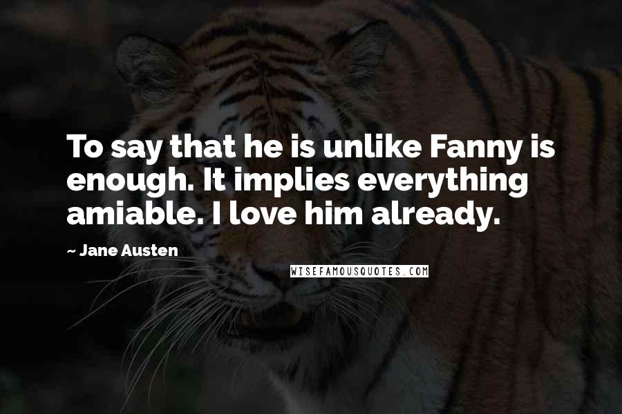 Jane Austen Quotes: To say that he is unlike Fanny is enough. It implies everything amiable. I love him already.