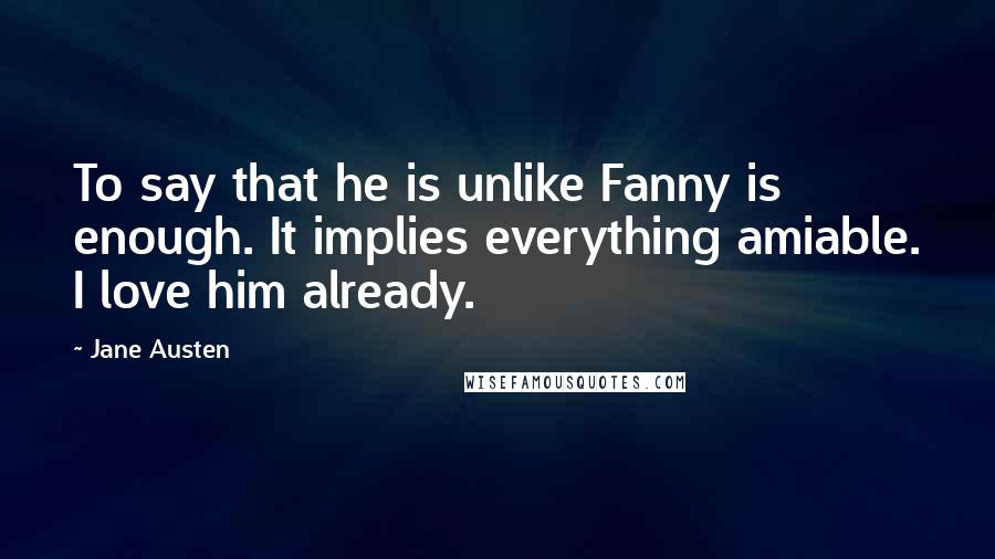 Jane Austen Quotes: To say that he is unlike Fanny is enough. It implies everything amiable. I love him already.