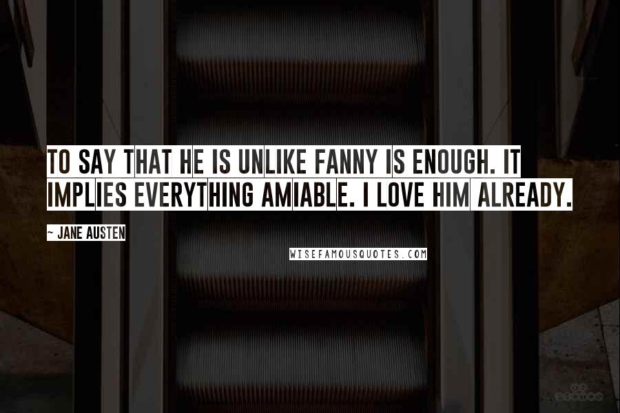 Jane Austen Quotes: To say that he is unlike Fanny is enough. It implies everything amiable. I love him already.