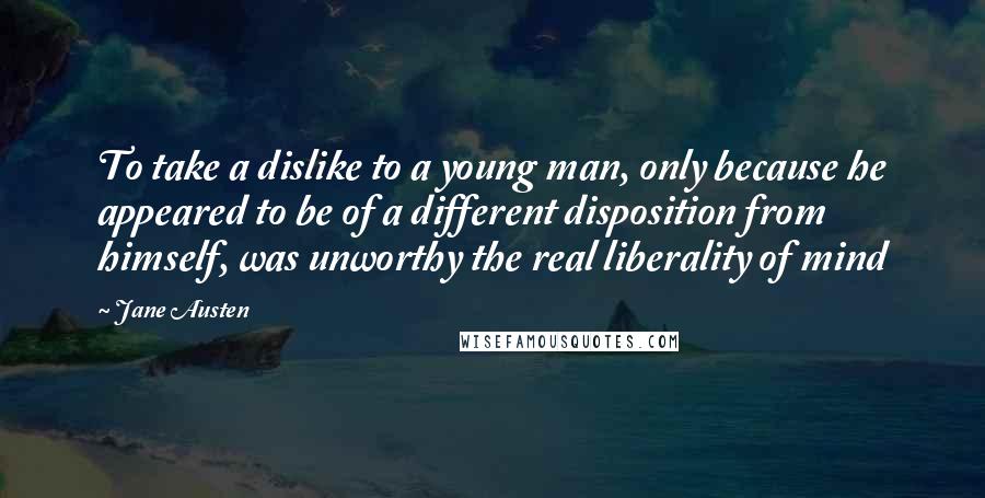 Jane Austen Quotes: To take a dislike to a young man, only because he appeared to be of a different disposition from himself, was unworthy the real liberality of mind