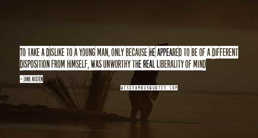 Jane Austen Quotes: To take a dislike to a young man, only because he appeared to be of a different disposition from himself, was unworthy the real liberality of mind