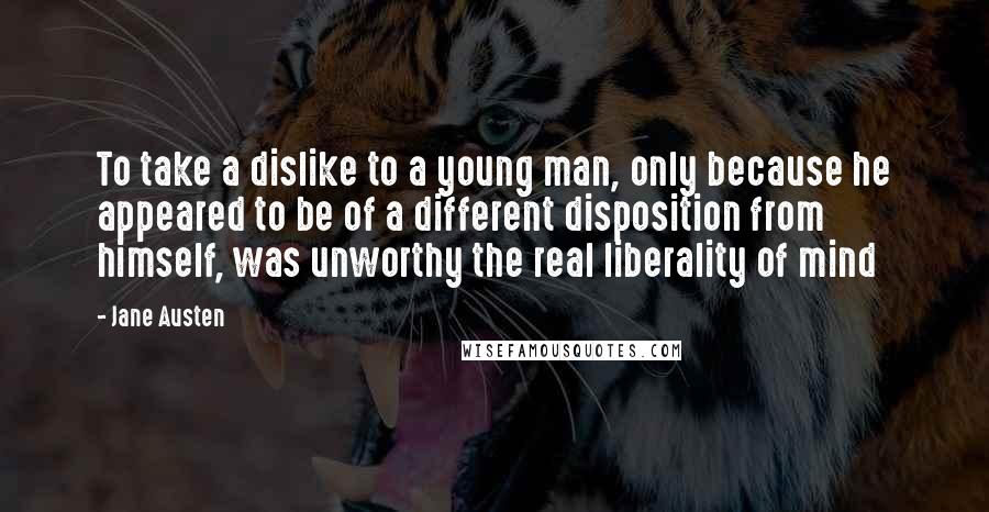 Jane Austen Quotes: To take a dislike to a young man, only because he appeared to be of a different disposition from himself, was unworthy the real liberality of mind