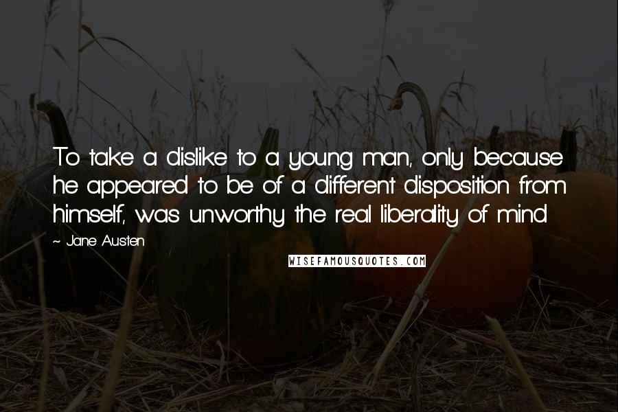 Jane Austen Quotes: To take a dislike to a young man, only because he appeared to be of a different disposition from himself, was unworthy the real liberality of mind