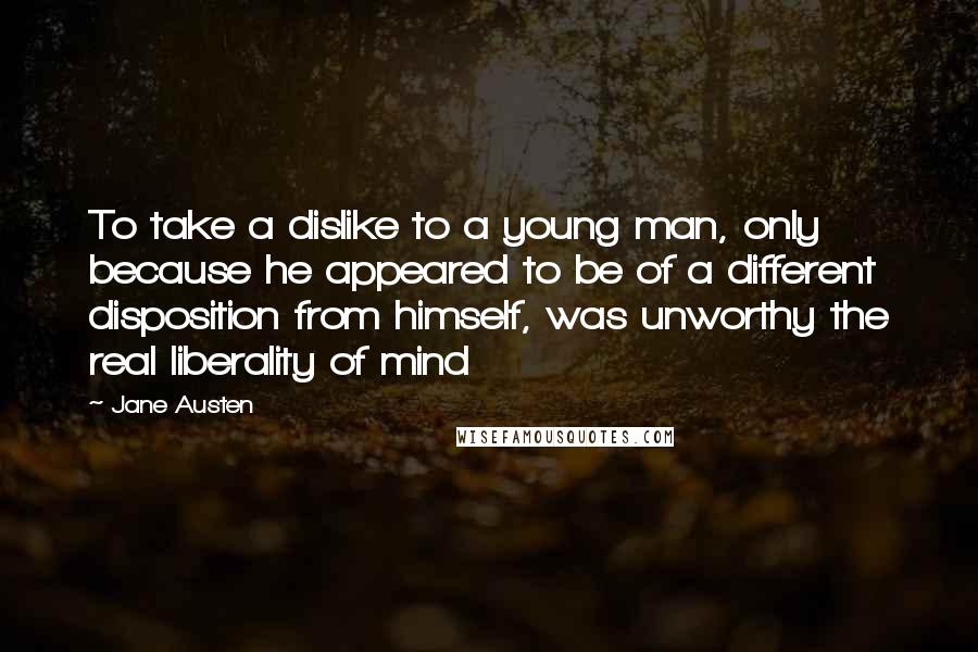 Jane Austen Quotes: To take a dislike to a young man, only because he appeared to be of a different disposition from himself, was unworthy the real liberality of mind