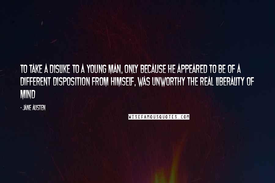 Jane Austen Quotes: To take a dislike to a young man, only because he appeared to be of a different disposition from himself, was unworthy the real liberality of mind