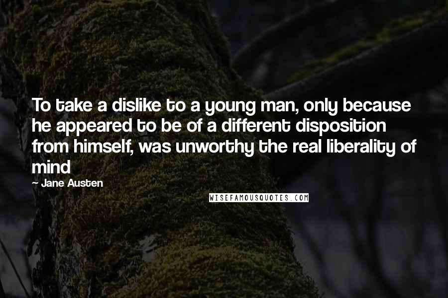 Jane Austen Quotes: To take a dislike to a young man, only because he appeared to be of a different disposition from himself, was unworthy the real liberality of mind