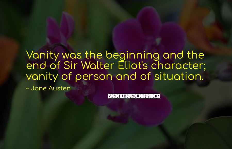 Jane Austen Quotes: Vanity was the beginning and the end of Sir Walter Eliot's character; vanity of person and of situation.