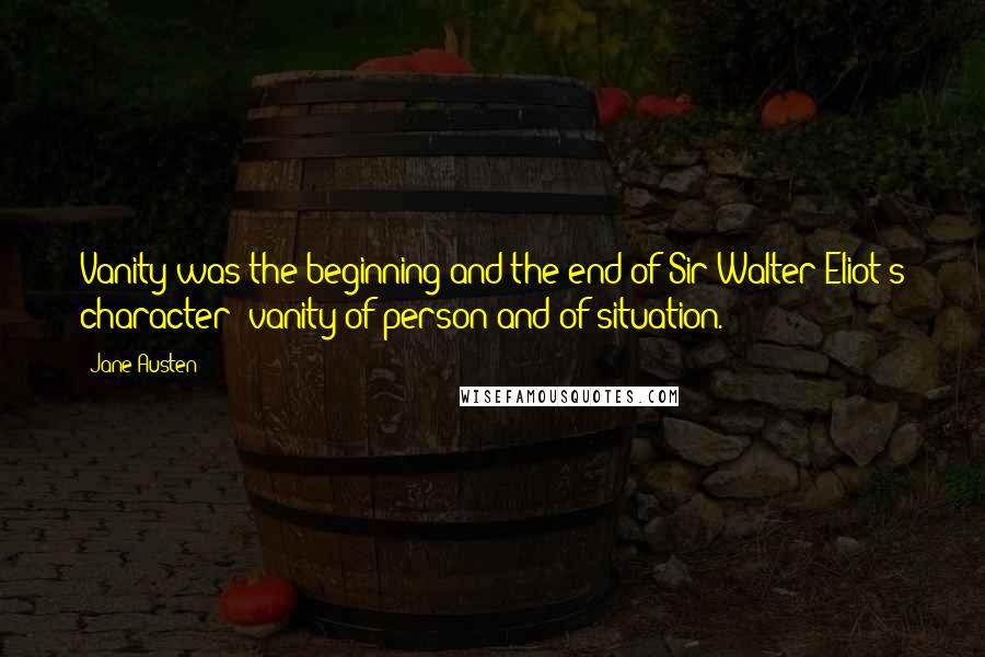 Jane Austen Quotes: Vanity was the beginning and the end of Sir Walter Eliot's character; vanity of person and of situation.