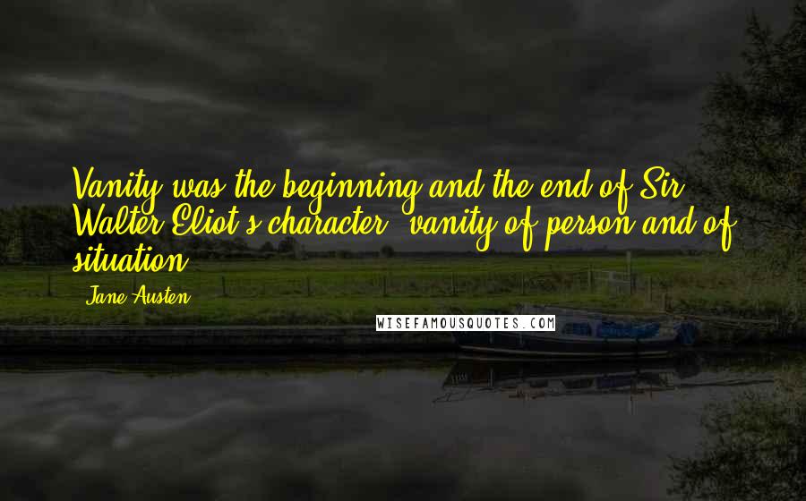 Jane Austen Quotes: Vanity was the beginning and the end of Sir Walter Eliot's character; vanity of person and of situation.