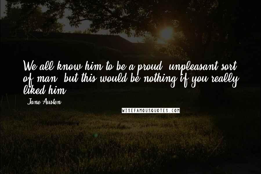 Jane Austen Quotes: We all know him to be a proud, unpleasant sort of man; but this would be nothing if you really liked him.
