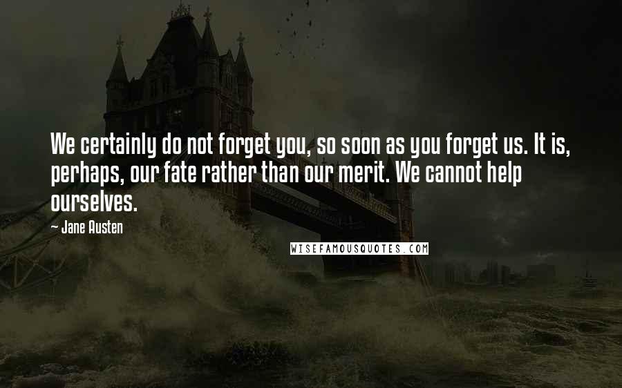 Jane Austen Quotes: We certainly do not forget you, so soon as you forget us. It is, perhaps, our fate rather than our merit. We cannot help ourselves.