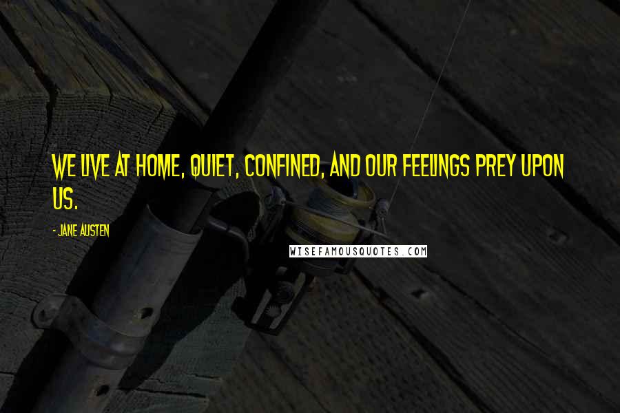Jane Austen Quotes: We live at home, quiet, confined, and our feelings prey upon us.