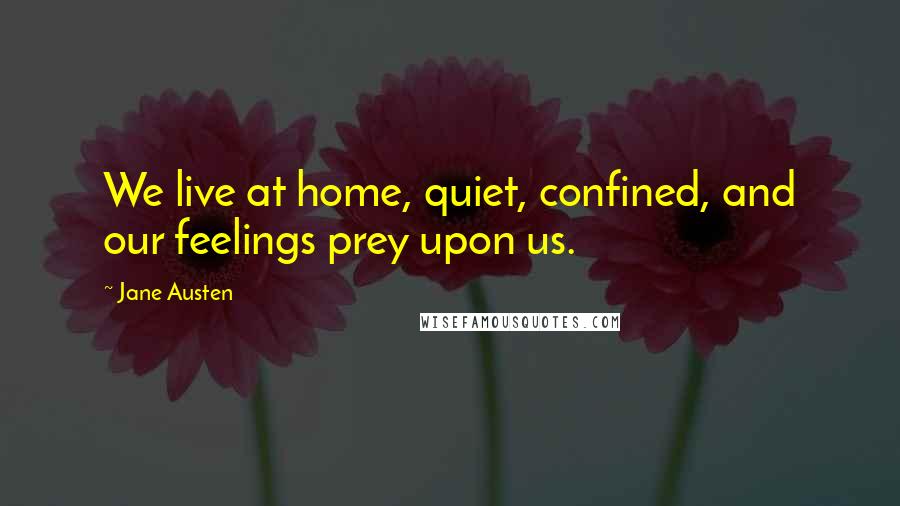 Jane Austen Quotes: We live at home, quiet, confined, and our feelings prey upon us.