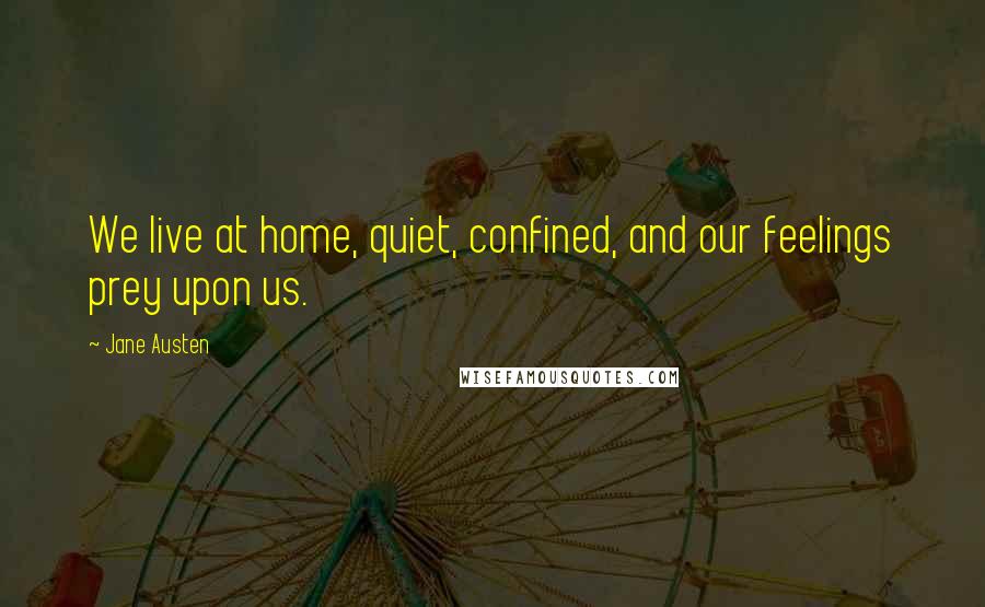 Jane Austen Quotes: We live at home, quiet, confined, and our feelings prey upon us.