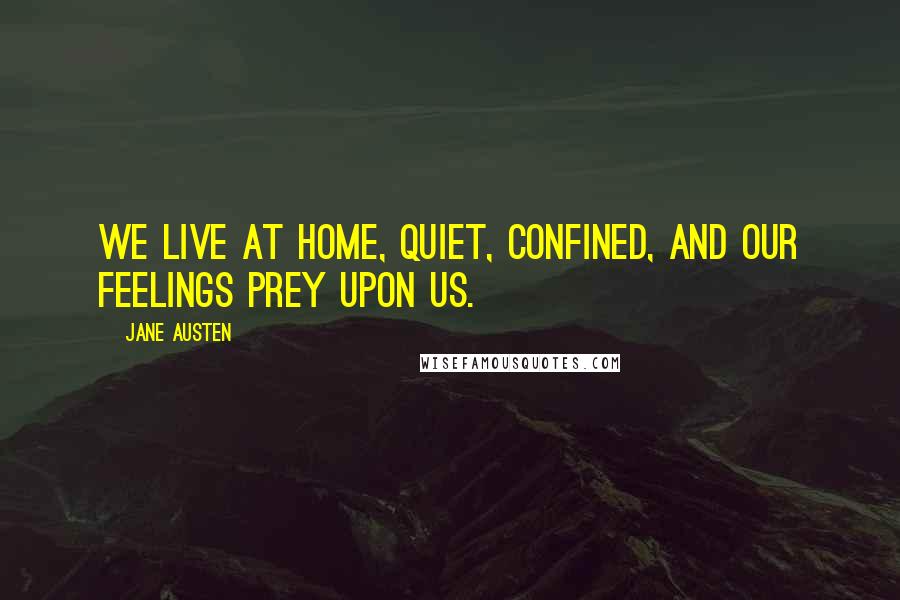 Jane Austen Quotes: We live at home, quiet, confined, and our feelings prey upon us.