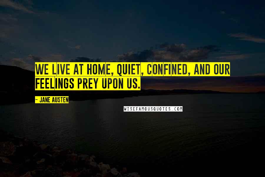 Jane Austen Quotes: We live at home, quiet, confined, and our feelings prey upon us.