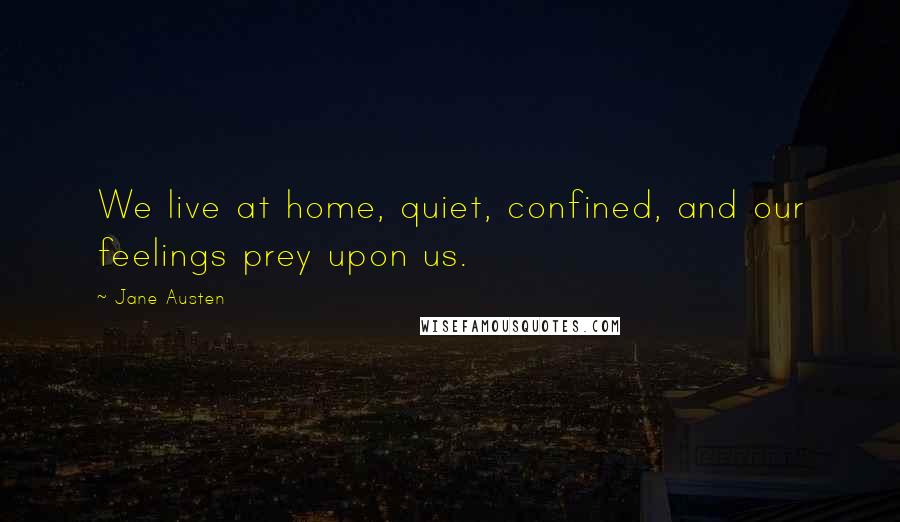 Jane Austen Quotes: We live at home, quiet, confined, and our feelings prey upon us.