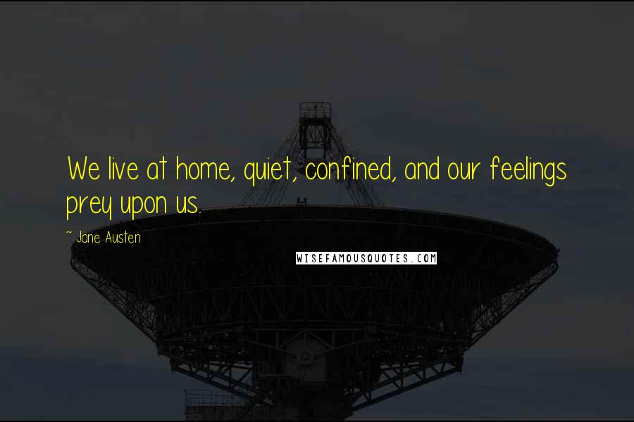 Jane Austen Quotes: We live at home, quiet, confined, and our feelings prey upon us.