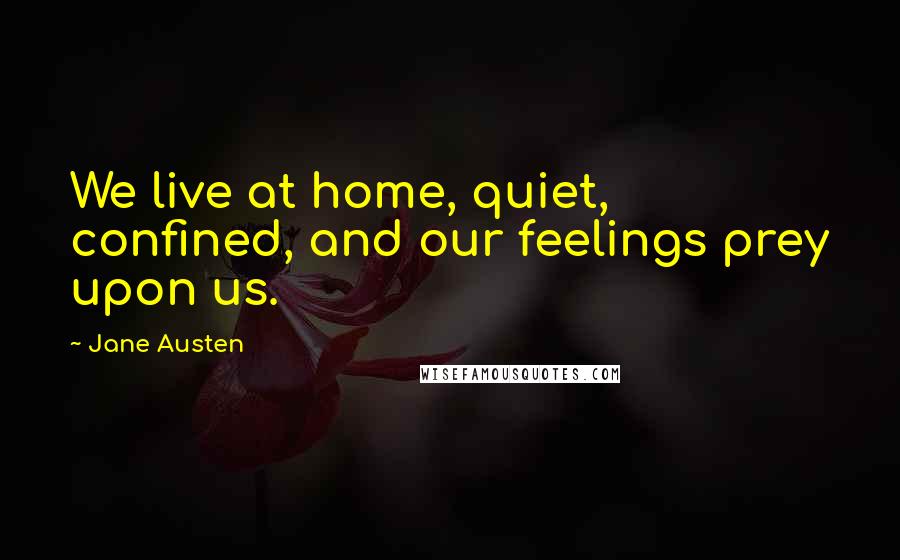 Jane Austen Quotes: We live at home, quiet, confined, and our feelings prey upon us.