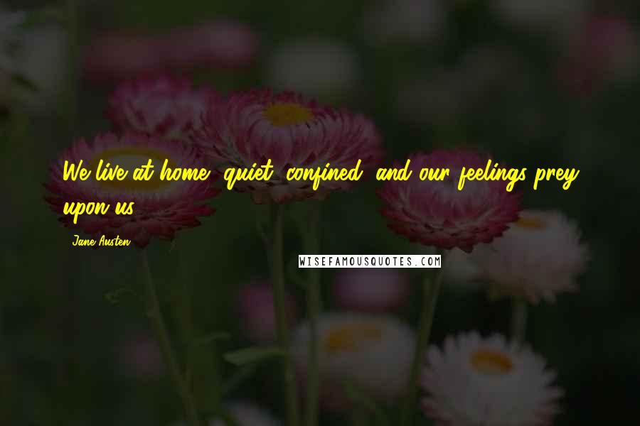 Jane Austen Quotes: We live at home, quiet, confined, and our feelings prey upon us.