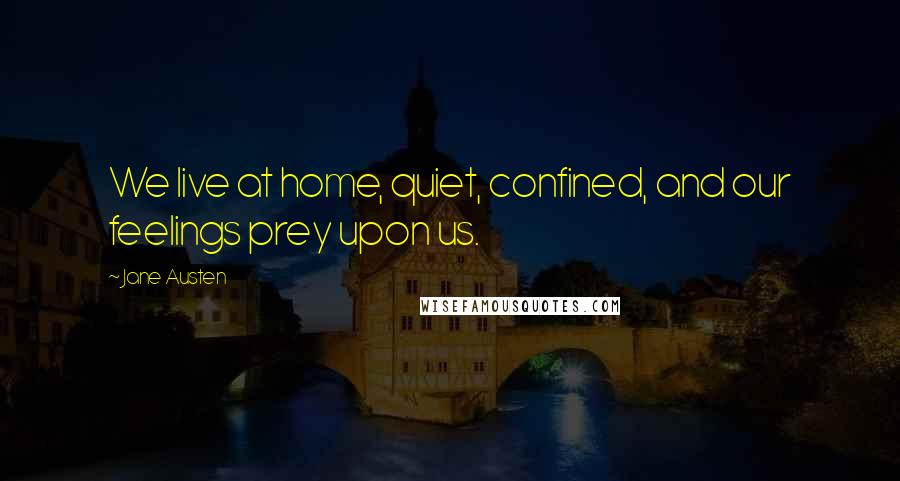 Jane Austen Quotes: We live at home, quiet, confined, and our feelings prey upon us.