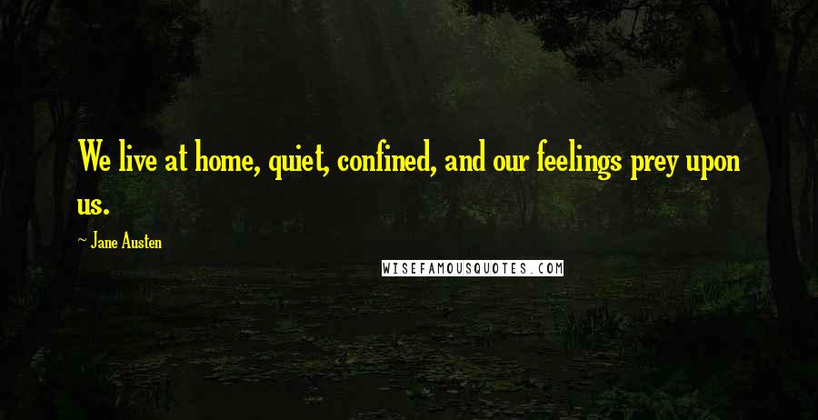 Jane Austen Quotes: We live at home, quiet, confined, and our feelings prey upon us.