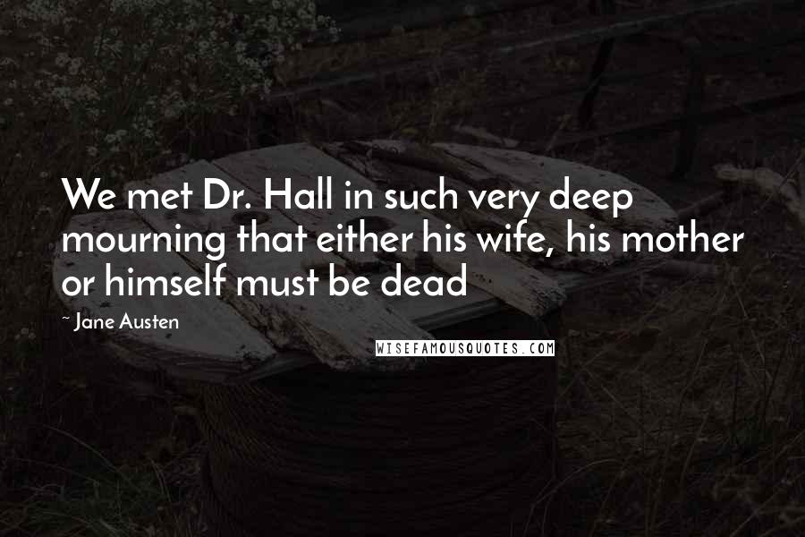 Jane Austen Quotes: We met Dr. Hall in such very deep mourning that either his wife, his mother or himself must be dead