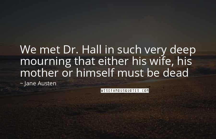 Jane Austen Quotes: We met Dr. Hall in such very deep mourning that either his wife, his mother or himself must be dead