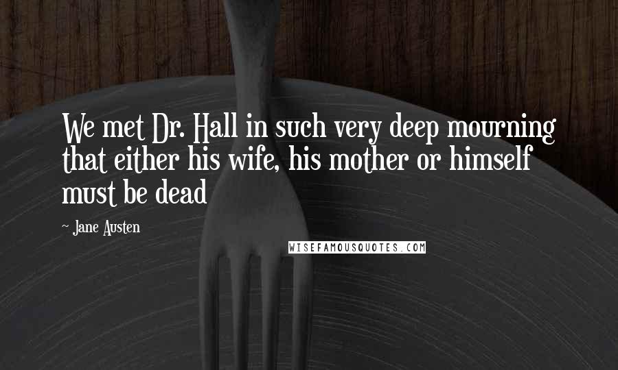 Jane Austen Quotes: We met Dr. Hall in such very deep mourning that either his wife, his mother or himself must be dead