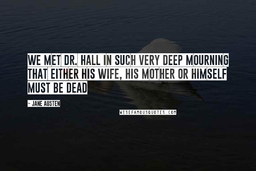 Jane Austen Quotes: We met Dr. Hall in such very deep mourning that either his wife, his mother or himself must be dead