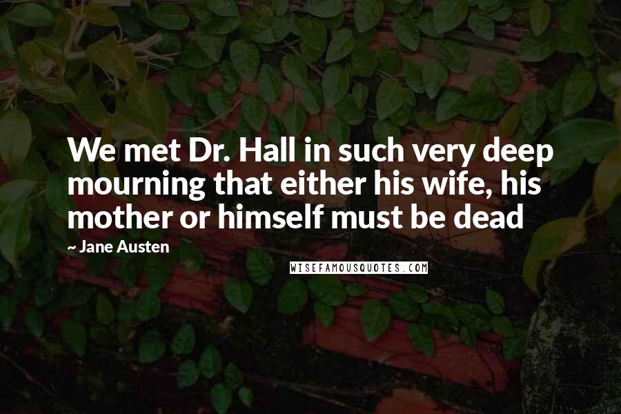 Jane Austen Quotes: We met Dr. Hall in such very deep mourning that either his wife, his mother or himself must be dead