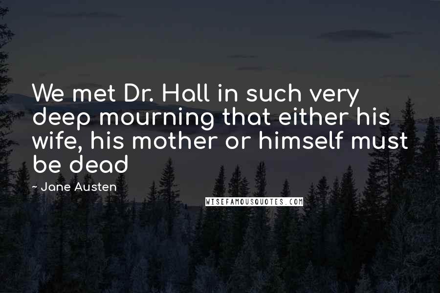 Jane Austen Quotes: We met Dr. Hall in such very deep mourning that either his wife, his mother or himself must be dead