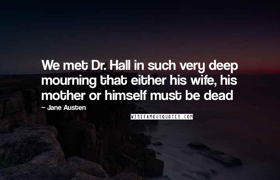 Jane Austen Quotes: We met Dr. Hall in such very deep mourning that either his wife, his mother or himself must be dead