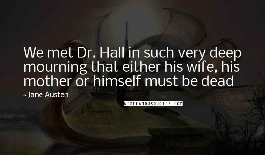 Jane Austen Quotes: We met Dr. Hall in such very deep mourning that either his wife, his mother or himself must be dead