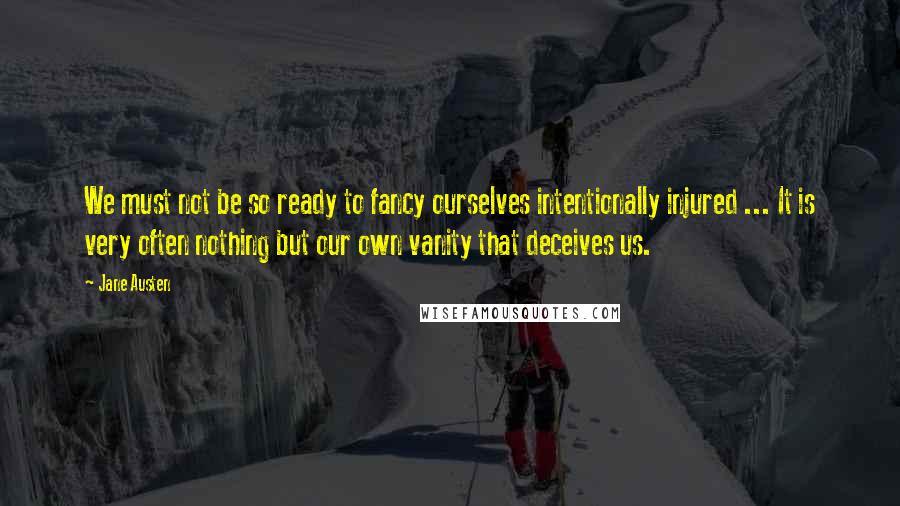 Jane Austen Quotes: We must not be so ready to fancy ourselves intentionally injured ... It is very often nothing but our own vanity that deceives us.