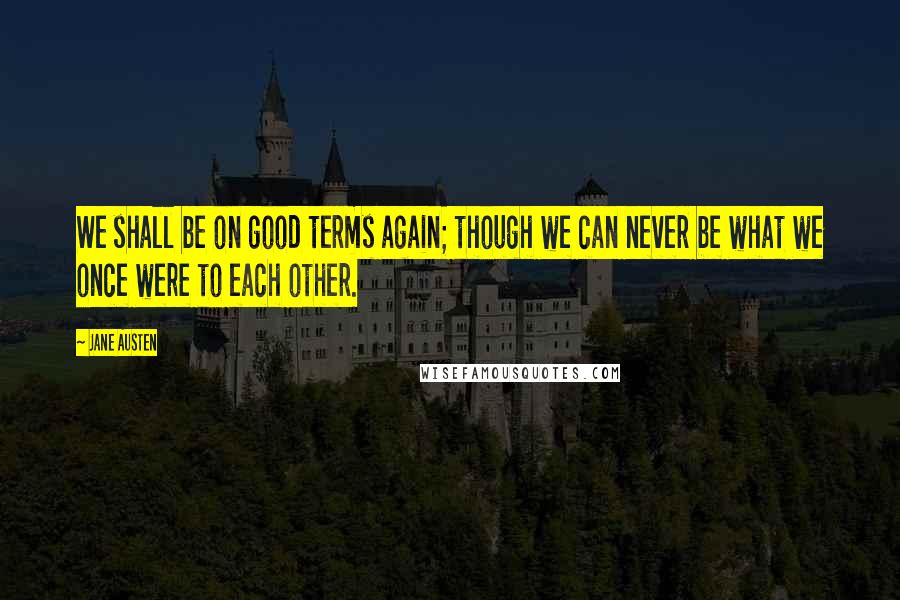 Jane Austen Quotes: We shall be on good terms again; though we can never be what we once were to each other.