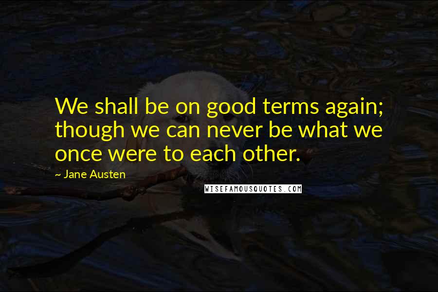 Jane Austen Quotes: We shall be on good terms again; though we can never be what we once were to each other.