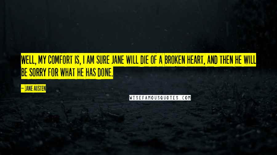 Jane Austen Quotes: Well, my comfort is, I am sure Jane will die of a broken heart, and then he will be sorry for what he has done.